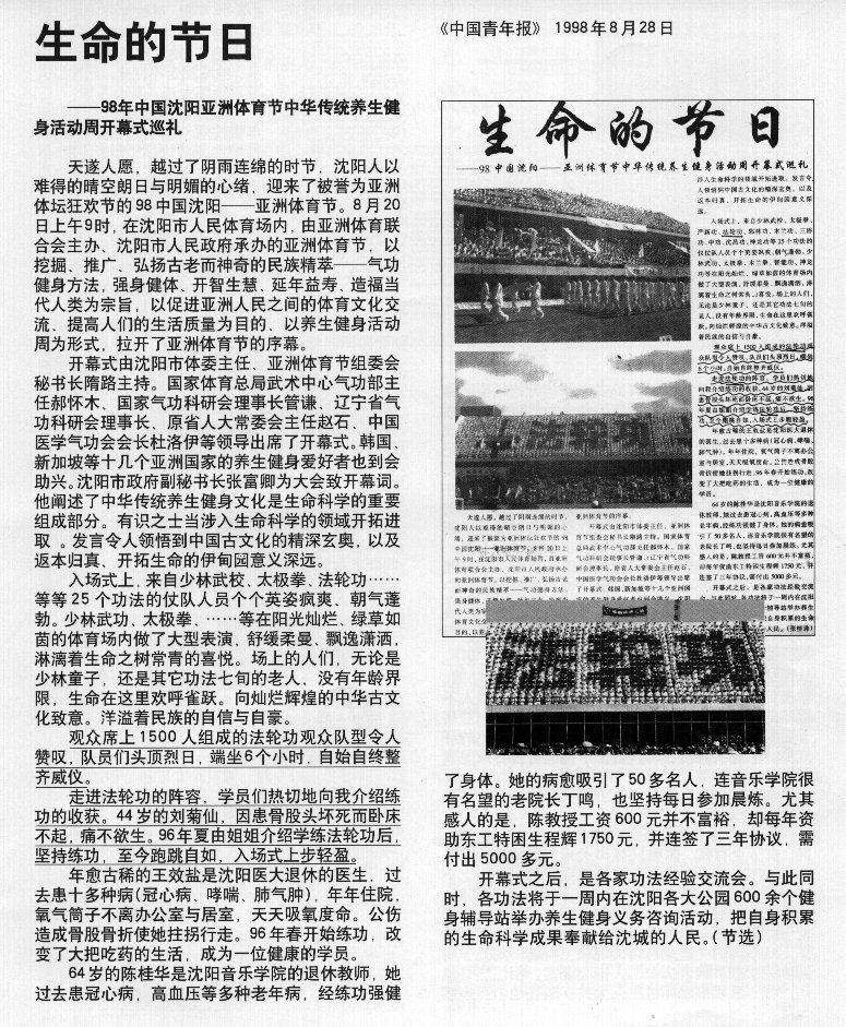 1998年8月28日,《中国青年报》 刊登文章《生命的节日——98年年中国沈阳亚洲体育节中华传统养生健身活动周开幕式巡礼》,对法轮功专题报导:……“观众席上1,500人组成的法轮功观众队型令人赞叹,队员们头顶烈曰,端坐6个小时 自始自终整齐威仪。走进法轮功的阵容,学员们热切地向我介绍炼功的收获,44岁的刘菊仙,因患骨股头坏死而卧床不起。痛不欲生。96年夏由姐姐介绍学炼法轮功后。坚持炼功,至今跑跳自如,入场式上步轻盈。”